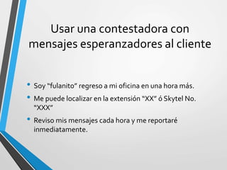 Usar una contestadora con
mensajes esperanzadores al cliente
• Soy “fulanito” regreso a mi oficina en una hora más.
• Me puede localizar en la extensión “XX” ó Skytel No.
“XXX”
• Reviso mis mensajes cada hora y me reportaré
inmediatamente.
 