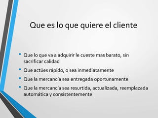 Que es lo que quiere el cliente
• Que lo que va a adquirir le cueste mas barato, sin
sacrificar calidad
• Que actúes rápido, o sea inmediatamente
• Que la mercancía sea entregada oportunamente
• Que la mercancía sea resurtida, actualizada, reemplazada
automática y consistentemente
 