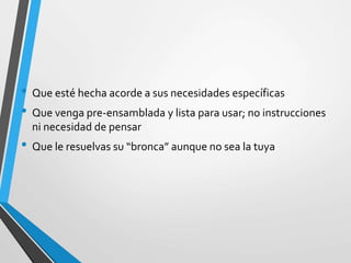• Que esté hecha acorde a sus necesidades específicas
• Que venga pre-ensamblada y lista para usar; no instrucciones
ni necesidad de pensar
• Que le resuelvas su “bronca” aunque no sea la tuya
 