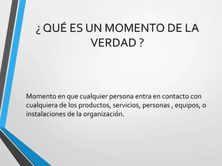 ¿ QUÉ ES UN MOMENTO DE LA
VERDAD ?
Momento en que cualquier persona entra en contacto con
cualquiera de los productos, servicios, personas , equipos, o
instalaciones de la organización.
 