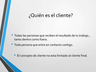 ¿Quién es el cliente?
• Todas las personas que reciben el resultado de tu trabajo ,
tanto dentro como fuera.
• Toda persona que entra en contacto contigo.
• El concepto de cliente no esta limitado al cliente final.
 