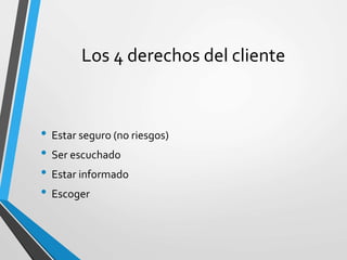 Los 4 derechos del cliente
• Estar seguro (no riesgos)
• Ser escuchado
• Estar informado
• Escoger
 