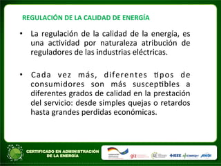 REGULACIÓN	
  DE	
  LA	
  CALIDAD	
  DE	
  ENERGÍA	
  
• La	
  regulación	
  de	
  la	
  calidad	
  de	
  la	
  energía,	
  es	
  
una	
   acAvidad	
   por	
   naturaleza	
   atribución	
   de	
  
reguladores	
  de	
  las	
  industrias	
  eléctricas.	
  
• Cada	
   vez	
   más,	
   diferentes	
   Apos	
   de	
  
consumidores	
   son	
   más	
   suscepAbles	
   a	
  
diferentes	
  grados	
  de	
  calidad	
  en	
  la	
  prestación	
  
del	
  servicio:	
  desde	
  simples	
  quejas	
  o	
  retardos	
  
hasta	
  grandes	
  perdidas	
  económicas.	
  
 