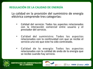 REGULACIÓN	
  DE	
  LA	
  CALIDAD	
  DE	
  ENERGÍA	
  
La	
  calidad	
  en	
  la	
  provisión	
  del	
  suministro	
  de	
  energía	
  
eléctrica	
  comprende	
  tres	
  categorías:	
  
• Calidad	
  del	
  servicio:	
  Todos	
  los	
  aspectos	
  relacionados	
  
con	
   la	
   interacción	
   comercial	
   entre	
   usuario	
   y	
   el	
  
prestador	
  del	
  servicio.	
  
• Calidad	
   del	
   suministro:	
   Todos	
   los	
   aspectos	
  
relacionados	
  con	
  la	
  conAnuidad	
  con	
  que	
  se	
  recibe	
  el	
  
servicio	
  una	
  vez	
  que	
  este	
  ha	
  sido	
  contratado.	
  
• Calidad	
   de	
   la	
   energía:	
   Todos	
   los	
   aspectos	
  
relacionados	
  con	
  la	
  calidad	
  de	
  onda	
  de	
  la	
  energía	
  que	
  
se	
  recibe	
  cuando	
  hay	
  servicio.	
  
 