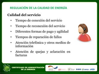 REGULACIÓN	
  DE	
  LA	
  CALIDAD	
  DE	
  ENERGÍA	
  
Calidad del servicio
• Tiempo de conexión del servicio
• Tiempo de reconexión del servicio
• Diferentes formas de pago y agilidad
• Tiempos de reparación de fallos
• Atención telefónica y otros medios de
información
• Atención de quejas y aclaración en
facturas
 