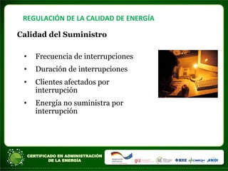 REGULACIÓN	
  DE	
  LA	
  CALIDAD	
  DE	
  ENERGÍA	
  
Calidad del Suministro
• Frecuencia de interrupciones
• Duración de interrupciones
• Clientes afectados por
interrupción
• Energía no suministra por
interrupción
 
