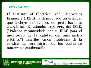 ESTANDAR	
  IEEE	
  
El Institute of Electrical and Electronics
Engineers (IEEE) ha desarrollado un estándar
que incluye definiciones de perturbaciones
energéticas. El estándar 1159-1995 del IEEE,
["Práctica recomendada por el IEEE para el
monitoreo de la calidad del suministro
eléctrico”] describe varios problemas de la
calidad del suministro, de los cuales se
muestran a continuación.
 