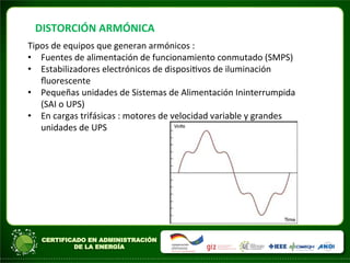 DISTORCIÓN	
  ARMÓNICA	
  
Tipos	
  de	
  equipos	
  que	
  generan	
  armónicos	
  :	
  
• Fuentes	
  de	
  alimentación	
  de	
  funcionamiento	
  conmutado	
  (SMPS)	
  
• Estabilizadores	
  electrónicos	
  de	
  disposiAvos	
  de	
  iluminación	
  
ﬂuorescente	
  
• Pequeñas	
  unidades	
  de	
  Sistemas	
  de	
  Alimentación	
  Ininterrumpida	
  
(SAI	
  o	
  UPS)	
  
• En	
  cargas	
  trifásicas	
  :	
  motores	
  de	
  velocidad	
  variable	
  y	
  grandes	
  
unidades	
  de	
  UPS	
  
	
  
	
  	
  
	
  
	
  
 
