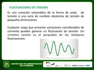 FLUCTUACIONES	
  DE	
  TENSIÓN	
  
Es	
   una	
   variación	
   sistemáAca	
   de	
   la	
   forma	
   de	
   onda	
   	
   de	
  
tensión	
   o	
   una	
   serie	
   de	
   cambios	
   aleatorios	
   de	
   tensión	
   de	
  
pequeñas	
  dimensiones.	
  	
  
	
  
Cualquier	
  carga	
  que	
  presente	
  variaciones	
  considerables	
  de	
  
corriente	
   pueden	
   generar	
   un	
   ﬂuctuación	
   de	
   tensión.	
   Un	
  
síntoma	
   común	
   es	
   el	
   parpadeo	
   de	
   las	
   lámparas	
  
ﬂuorescentes.	
  
	
  
	
  	
  
	
  
	
  
 