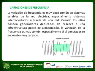 VARIACIONES	
  DE	
  FRECUENCIA	
  
La	
  variación	
  de	
  frecuencia	
  es	
  muy	
  poco	
  común	
  en	
  sistemas	
  
estables	
   de	
   la	
   red	
   eléctrica,	
   especialmente	
   sistemas	
  
interconectados	
   a	
   través	
   de	
   una	
   red.	
   Cuando	
   los	
   siAos	
  
poseen	
   generadores	
   dedicados	
   de	
   reserva	
   o	
   una	
  
infraestructura	
   pobre	
   de	
   alimentación,	
   la	
   variación	
   de	
   la	
  
frecuencia	
  es	
  más	
  común,	
  especialmente	
  si	
  el	
  generador	
  se	
  
encuentra	
  muy	
  cargado.	
  
	
  	
  
	
  
	
  
 