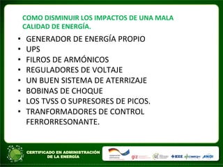 COMO	
  DISMINUIR	
  LOS	
  IMPACTOS	
  DE	
  UNA	
  MALA	
  
CALIDAD	
  DE	
  ENERGÍA.	
  
• GENERADOR	
  DE	
  ENERGÍA	
  PROPIO	
  
• UPS	
  
• FILROS	
  DE	
  ARMÓNICOS	
  
• REGULADORES	
  DE	
  VOLTAJE	
  
• UN	
  BUEN	
  SISTEMA	
  DE	
  ATERRIZAJE	
  
• BOBINAS	
  DE	
  CHOQUE	
  
• LOS	
  TVSS	
  O	
  SUPRESORES	
  DE	
  PICOS.	
  
• TRANFORMADORES	
  DE	
  CONTROL	
  
FERRORRESONANTE.	
  
	
  
	
  
 