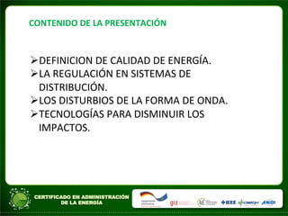 CONTENIDO	
  DE	
  LA	
  PRESENTACIÓN	
  
ØDEFINICION	
  DE	
  CALIDAD	
  DE	
  ENERGÍA.	
  
ØLA	
  REGULACIÓN	
  EN	
  SISTEMAS	
  DE	
  
DISTRIBUCIÓN.	
  	
  
ØLOS	
  DISTURBIOS	
  DE	
  LA	
  FORMA	
  DE	
  ONDA.	
  
ØTECNOLOGÍAS	
  PARA	
  DISMINUIR	
  LOS	
  
IMPACTOS.	
  	
  	
  
 