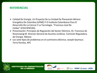REFERENCIAS	
  	
  
Ø Calidad	
  De	
  Energía.	
  Un	
  Proyecto	
  De	
  La	
  Unidad	
  De	
  Planeación	
  Minero	
  
EnergéAca	
  De	
  Colombia	
  (UPME)	
  Y	
  El	
  InsAtuto	
  Colombiano	
  Para	
  El	
  
Desarrollo	
  De	
  La	
  Ciencia	
  Y	
  La	
  Tecnología.	
  “Francisco	
  José	
  De	
  
Caldas”	
  (COLCIENCIAS).	
  
Ø Presentación:	
  Principios	
  de	
  Regulación	
  del	
  Sector	
  Eléctrico.	
  Dr.	
  Francisco	
  de	
  
Rosenzweig	
  M.	
  Director	
  General	
  de	
  Asuntos	
  Jurídicos.	
  Comisión	
  Reguladora	
  
de	
  Energía.	
  México	
  
Ø Los	
  siete	
  Apos	
  de	
  problemas	
  en	
  el	
  suministro	
  eléctrico.	
  Joseph	
  Seymour.	
  
Terry	
  Horsley.	
  APC	
  
	
  
 