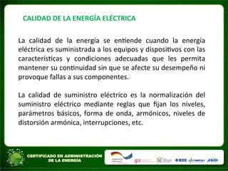 CALIDAD	
  DE	
  LA	
  ENERGÍA	
  ELÉCTRICA	
  
La	
   calidad	
   de	
   la	
   energía	
   se	
   enAende	
   cuando	
   la	
   energía	
  
eléctrica	
  es	
  suministrada	
  a	
  los	
  equipos	
  y	
  disposiAvos	
  con	
  las	
  
caracterísAcas	
   y	
   condiciones	
   adecuadas	
   que	
   les	
   permita	
  	
  
mantener	
  su	
  conAnuidad	
  sin	
  que	
  se	
  afecte	
  su	
  desempeño	
  ni	
  
provoque	
  fallas	
  a	
  sus	
  componentes.	
  	
  
	
  
La	
   calidad	
   de	
   suministro	
   eléctrico	
   es	
   la	
   normalización	
   del	
  
suministro	
   eléctrico	
   mediante	
   reglas	
   que	
   ﬁjan	
   los	
   niveles,	
  
parámetros	
  básicos,	
  forma	
  de	
  onda,	
  armónicos,	
  niveles	
  de	
  
distorsión	
  armónica,	
  interrupciones,	
  etc.	
  
	
  
	
  
	
  
 