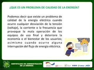 ¿QUE	
  ES	
  UN	
  PROBLEMA	
  DE	
  CALIDAD	
  DE	
  LA	
  ENERGÍA?	
  
Podemos	
  decir	
  que	
  existe	
  un	
  problema	
  de	
  
calidad	
   de	
   la	
   energía	
   eléctrica	
   cuando	
  
ocurre	
  cualquier	
  desviación	
  de	
  la	
  tensión	
  
(voltaje),	
   la	
   corriente	
   o	
   la	
   frecuencia	
   que	
  
provoque	
   la	
   mala	
   operación	
   de	
   los	
  
equipos	
   de	
   uso	
   ﬁnal	
   y	
   deteriore	
   la	
  
economía	
   o	
   el	
   bienestar	
   de	
   los	
   usuarios;	
  
asimismo	
   cuando	
   ocurre	
   alguna	
  
interrupción	
  del	
  ﬂujo	
  de	
  energía	
  eléctrica.	
  
	
  
	
  
	
  
	
  
 