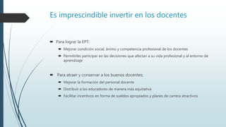 Es imprescindible invertir en los docentes
 Para lograr la EPT:
 Mejorar condición social, ánimo y competencia profesional de los docentes
 Permitirles participar en las decisiones que afectan a su vida profesional y al entorno de
aprendizaje
 Para atraer y conservar a los buenos docentes:
 Mejorar la formación del personal docente
 Distribuir a los educadores de manera más equitativa
 Facilitar incentivos en forma de sueldos apropiados y planes de carrera atractivos
 