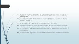  Pese a los avances realizados, la escasez de docentes sigue siendo muy
preocupante
 ¿Cuántos maestros de primaria se necesitaban para alcanzar en 2015 la
primaria universal?
 La carencia más importante es la de docentes formados
 Deben subsanarse las desigualdades en la distribución de los docentes
 La contratación de docentes interinos aumenta, aunque ello es motivo de
preocupación
 ¿Cómo puede mejorarse la consideración social de la profesión docente?
 