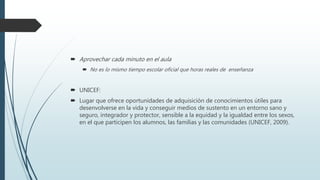  Aprovechar cada minuto en el aula
 No es lo mismo tiempo escolar oficial que horas reales de enseñanza
 UNICEF:
 Lugar que ofrece oportunidades de adquisición de conocimientos útiles para
desenvolverse en la vida y conseguir medios de sustento en un entorno sano y
seguro, integrador y protector, sensible a la equidad y la igualdad entre los sexos,
en el que participen los alumnos, las familias y las comunidades (UNICEF, 2009).
 