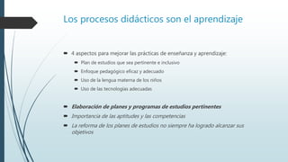 Los procesos didácticos son el aprendizaje
 4 aspectos para mejorar las prácticas de enseñanza y aprendizaje:
 Plan de estudios que sea pertinente e inclusivo
 Enfoque pedagógico eficaz y adecuado
 Uso de la lengua materna de los niños
 Uso de las tecnologías adecuadas
 Elaboración de planes y programas de estudios pertinentes
 Importancia de las aptitudes y las competencias
 La reforma de los planes de estudios no siempre ha logrado alcanzar sus
objetivos
 