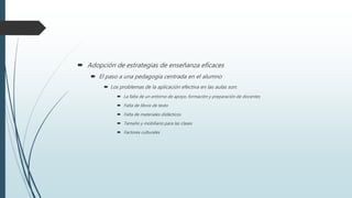  Adopción de estrategias de enseñanza eficaces
 El paso a una pedagogía centrada en el alumno
 Los problemas de la aplicación efectiva en las aulas son:
 La falta de un entorno de apoyo, formación y preparación de docentes
 Falta de libros de texto
 Falta de materiales didácticos
 Tamaño y mobiliario para las clases
 Factores culturales
 
