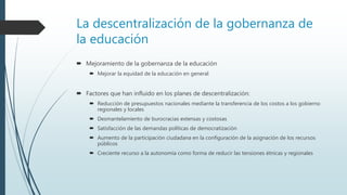 La descentralización de la gobernanza de
la educación
 Mejoramiento de la gobernanza de la educación
 Mejorar la equidad de la educación en general
 Factores que han influido en los planes de descentralización:
 Reducción de presupuestos nacionales mediante la transferencia de los costos a los gobierno
regionales y locales
 Desmantelamiento de burocracias extensas y costosas
 Satisfacción de las demandas políticas de democratización
 Aumento de la participación ciudadana en la configuración de la asignación de los recursos
públicos
 Creciente recurso a la autonomía como forma de reducir las tensiones étnicas y regionales
 