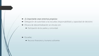  Es importante crear entornos propicios
 Delegación de autoridad a las escuelas (responsabilidad y capacidad de decisión)
 Eficacia de descentralización se vincula con:
 Participación de los padres y comunidad
 Escuelas:
 Recursos financieros y humanos suficientes
 