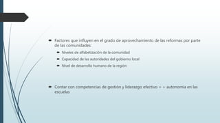  Factores que influyen en el grado de aprovechamiento de las reformas por parte
de las comunidades:
 Niveles de alfabetización de la comunidad
 Capacidad de las autoridades del gobierno local
 Nivel de desarrollo humano de la región
 Contar con competencias de gestión y liderazgo efectivo = + autonomía en las
escuelas
 
