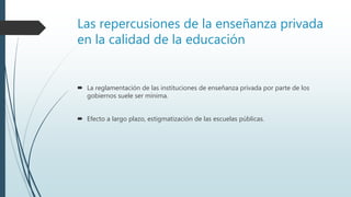 Las repercusiones de la enseñanza privada
en la calidad de la educación
 La reglamentación de las instituciones de enseñanza privada por parte de los
gobiernos suele ser mínima.
 Efecto a largo plazo, estigmatización de las escuelas públicas.
 