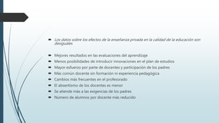  Los datos sobre los efectos de la enseñanza privada en la calidad de la educación son
desiguales
 Mejores resultados en las evaluaciones del aprendizaje
 Menos posibilidades de introducir innovaciones en el plan de estudios
 Mayor esfuerzo por parte de docentes y participación de los padres
 Más común docente sin formación ni experiencia pedagógica
 Cambios más frecuentes en el profesorado
 El absentismo de los docentes es menor
 Se atiende más a las exigencias de los padres
 Número de alumnos por docente más reducido
 