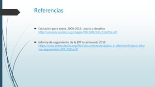 Referencias
 Educación para todos, 2000-2015: Logros y desafíos
http://unesdoc.unesco.org/images/0023/002324/232435s.pdf
 Informe de seguimiento de la EPT en el mundo 2015
https://www.entreculturas.org/files/documentos/estudios_e_informes/Sintesis_Infor
me-seguimiento-EPT-2015.pdf
 