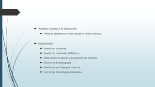  Ampliar acceso a la educación
 Mejorar enseñanza y aprendizaje al mismo tiempo
 Importante:
 Invertir en docentes
 Invertir en materiales didácticos
 Elaboración de planes y programas de estudios
 Eficacia de la pedagogía
 Enseñanza en la lengua materna
 Uso de las tecnologías adecuadas
 
