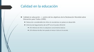 Calidad en la educación
 Calidad en educación -> centro de los objetivos de la Declaración Mundial sobre
Educación para Todos (1990):
 Reducción considerable de niños sin escolarizar en países en desarrollo
 Informe de Seguimiento de la EPT en el mundo 2013/14:
 250 millones de niños no adquieren conocimientos básicos
 130 millones de ellos han pasado al menos 4 años en la escuela
 