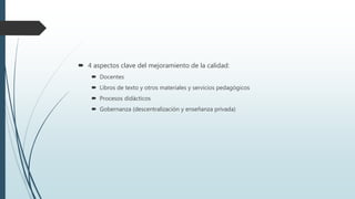  4 aspectos clave del mejoramiento de la calidad:
 Docentes
 Libros de texto y otros materiales y servicios pedagógicos
 Procesos didácticos
 Gobernanza (descentralización y enseñanza privada)
 