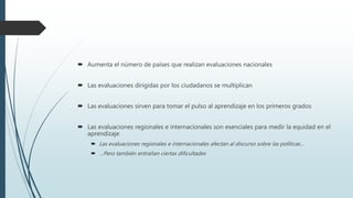  Aumenta el número de países que realizan evaluaciones nacionales
 Las evaluaciones dirigidas por los ciudadanos se multiplican
 Las evaluaciones sirven para tomar el pulso al aprendizaje en los primeros grados
 Las evaluaciones regionales e internacionales son esenciales para medir la equidad en el
aprendizaje
 Las evaluaciones regionales e internacionales afectan al discurso sobre las políticas…
 …Pero también entrañan ciertas dificultades
 