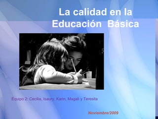 La calidad en la Educación  Básica Noviembre/2009 Equipo 2: Cecilia, Isaury, Karin, Magali y Teresita 