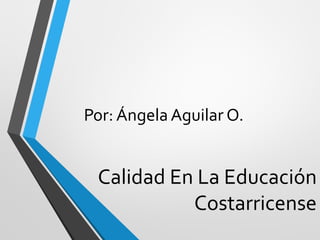 Calidad En La Educación
Costarricense
Por: Ángela Aguilar O.
 