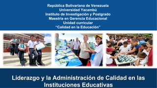 República Bolivariana de Venezuela
Universidad Yacambú
Instituto de Investigación y Postgrado
Maestría en Gerencia Educacional
Unidad curricular
“Calidad en la Educación”
Liderazgo y la Administración de Calidad en las
Instituciones Educativas
 