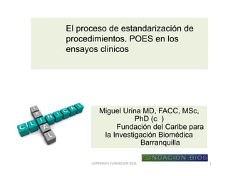 El proceso de estandarización de
procedimientos. POES en los
ensayos clinicos
Miguel Urina MD, FACC, MSc,
PhD (c )
Fundación del Caribe para
la Investigación Biomédica
Barranquilla
COPYRIGHT	FUNDACION	BIOS 1
 