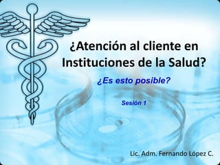 ¿Atención al cliente en
Instituciones de la Salud?
      ¿Es esto posible?

           Sesión 1




             Lic. Adm. Fernando López C.
 