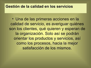 Gestión de la calidad en los servicios   Una de las primeras acciones en la calidad de servicio, es averiguar quiénes son los clientes, qué quieren y esperan de la organización. Solo así se podrán orientar los productos y servicios, así como los procesos, hacia la mejor satisfacción de los mismos. 