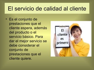 El servicio de calidad al cliente Es el conjunto de prestaciones que el cliente espera, además del producto o el servicio básico. Para dar el mejor servicio se debe considerar el conjunto de prestaciones que el cliente quiere. 
