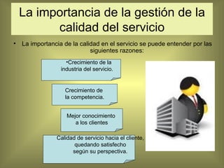 La importancia de la gestión de la calidad del servicio La importancia de la calidad en el servicio se puede entender por las siguientes razones: Crecimiento de la industria del servicio. Crecimiento de  la competencia. Mejor conocimiento  a los clientes Calidad de servicio hacia el cliente, quedando satisfecho  según su perspectiva. 