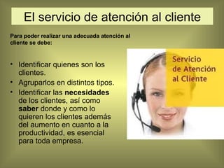 El servicio de atención al cliente Identificar quienes son los clientes. Agruparlos en distintos tipos. Identificar las  necesidades  de los clientes, así como  saber  donde y como lo quieren los clientes además del aumento en cuanto a la productividad, es esencial para toda empresa. Para poder realizar una adecuada atención al cliente se debe: 
