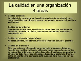 La calidad en una organización  4 áreas Calidad personal:  La calidad del productor en la realización de su tarea o trabajo, así como la calidad que ofrece él mismo: su higiene, aspecto, educación y vestimenta. Calidad de su entorno:  Cómo tiene distribuidas, clasificadas, ordenadas sus herramientas, utensilios, material de oficina, mesa de su despacho, mostrador, estanterías, etc. Calidad en el producto que ofrece:  Aspecto, utilidad, resistencia, duración, limpieza, servicio, garantía. Calidad en el servicio: Si lo que estamos ofreciendo es un servicio a terceros, debemos hacerlo con rapidez y eficacia, utilizando todos los medios descritos en los puntos anteriores; y, sobre todo si se trabaja ante un público en directo, se debe hacer con simpatía, educación y paciencia. Cuando entra un cliente en tu comercio, está sucediendo lo mejor en tu vida profesional. 