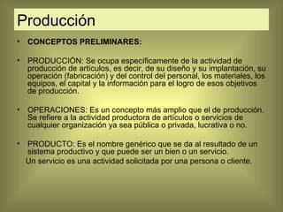 Producción CONCEPTOS PRELIMINARES: PRODUCCIÓN: Se ocupa específicamente de la actividad de producción de artículos, es decir, de su diseño y su implantación, su operación (fabricación) y del control del personal, los materiales, los equipos, el capital y la información para el logro de esos objetivos de producción. OPERACIONES: Es un concepto más amplio que el de producción. Se refiere a la actividad productora de artículos o servicios de cualquier organización ya sea pública o privada, lucrativa o no. PRODUCTO: Es el nombre genérico que se da al resultado de un sistema productivo y que puede ser un bien o un servicio.  Un servicio es una actividad solicitada por una persona o cliente. 