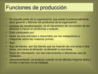 Funciones de producción Es aquella parte de la organización que existe fundamentalmente para generar y fabricar los productos de la organización.  proceso de transformación :  es el mecanismo de conversión de los factores o inputs en productos u outputs.  Está compuesto por: tarea : es una actividad a desarrollar por los trabajadores o máquinas sobre las materias primas. flujo : flujo de bienes:  son los bienes que se mueven de una tarea a otra tarea; una tarea al almacén; el almacén a una tarea. flujos de información:  son las instrucciones o directrices que se trasladan. almacenamiento :  se produce cuando no se efectúa ninguna tarea y el bien o servicio no se traslada. 