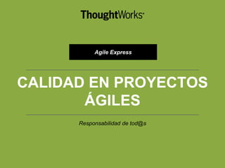CALIDAD EN PROYECTOS
ÁGILES
Responsabilidad de tod@s
Agile Express
 