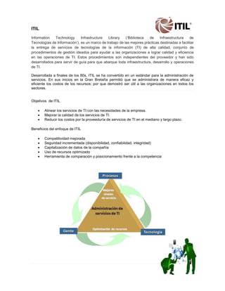 ITIL Information Technology Infrastructure Library („Biblioteca de Infraestructura de Tecnologías de Información‟), es un marco de trabajo de las mejores prácticas destinadas a facilitar la entrega de servicios de tecnologías de la información (TI) de alta calidad, conjunto de procedimientos de gestión ideados para ayudar a las organizaciones a lograr calidad y eficiencia en las operaciones de TI. Estos procedimientos son independientes del proveedor y han sido desarrollados para servir de guía para que abarque toda infraestructura, desarrollo y operaciones de TI. Desarrollada a finales de los 80s, ITIL se ha convertido en un estándar para la administración de servicios. En sus inicios en la Gran Bretaña permitió que se administrara de manera eficaz y eficiente los costos de los recursos; por que demostró ser útil a las organizaciones en todos los sectores. Objetivos de ITIL 
 Alinear los servicios de TI con las necesidades de la empresa. 
 Mejorar la calidad de los servicios de TI. 
 Reducir los costos por la proveeduría de servicios de TI en el mediano y largo plazo. Beneficios del enfoque de ITIL 
 Competitividad mejorada 
 Seguridad incrementada (disponibilidad, confiabilidad, integridad) 
 Capitalización de datos de la compañía 
 Uso de recursos optimizado 
 Herramienta de comparación y posicionamiento frente a la competencia 
 