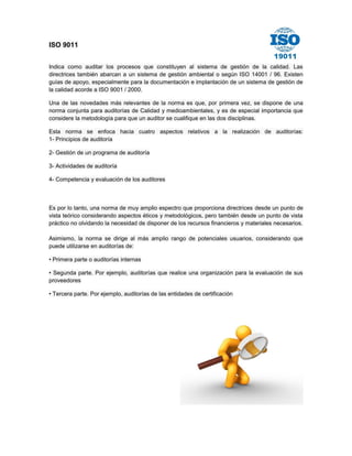 ISO 9011 
Indica como auditar los procesos que constituyen al sistema de gestión de la calidad. Las directrices también abarcan a un sistema de gestión ambiental o según ISO 14001 / 96. Existen guías de apoyo, especialmente para la documentación e implantación de un sistema de gestión de la calidad acorde a ISO 9001 / 2000. Una de las novedades más relevantes de la norma es que, por primera vez, se dispone de una norma conjunta para auditorías de Calidad y medioambientales, y es de especial importancia que considere la metodología para que un auditor se cualifique en las dos disciplinas. Esta norma se enfoca hacia cuatro aspectos relativos a la realización de auditorías: 1- Principios de auditoría 2- Gestión de un programa de auditoría 3- Actividades de auditoría 4- Competencia y evaluación de los auditores 
Es por lo tanto, una norma de muy amplio espectro que proporciona directrices desde un punto de vista teórico considerando aspectos éticos y metodológicos, pero también desde un punto de vista práctico no olvidando la necesidad de disponer de los recursos financieros y materiales necesarios. Asimismo, la norma se dirige al más amplio rango de potenciales usuarios, considerando que puede utilizarse en auditorías de: • Primera parte o auditorías internas • Segunda parte. Por ejemplo, auditorías que realice una organización para la evaluación de sus proveedores • Tercera parte. Por ejemplo, auditorías de las entidades de certificación 
 