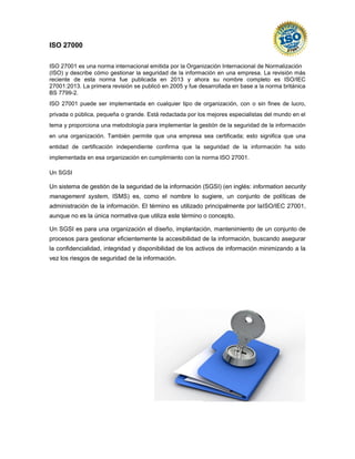 ISO 27000 
ISO 27001 es una norma internacional emitida por la Organización Internacional de Normalización (ISO) y describe cómo gestionar la seguridad de la información en una empresa. La revisión más reciente de esta norma fue publicada en 2013 y ahora su nombre completo es ISO/IEC 27001:2013. La primera revisión se publicó en 2005 y fue desarrollada en base a la norma británica BS 7799-2. ISO 27001 puede ser implementada en cualquier tipo de organización, con o sin fines de lucro, privada o pública, pequeña o grande. Está redactada por los mejores especialistas del mundo en el tema y proporciona una metodología para implementar la gestión de la seguridad de la información en una organización. También permite que una empresa sea certificada; esto significa que una entidad de certificación independiente confirma que la seguridad de la información ha sido implementada en esa organización en cumplimiento con la norma ISO 27001. Un SGSI Un sistema de gestión de la seguridad de la información (SGSI) (en inglés: information security management system, ISMS) es, como el nombre lo sugiere, un conjunto de políticas de administración de la información. El término es utilizado principalmente por laISO/IEC 27001, aunque no es la única normativa que utiliza este término o concepto. Un SGSI es para una organización el diseño, implantación, mantenimiento de un conjunto de procesos para gestionar eficientemente la accesibilidad de la información, buscando asegurar la confidencialidad, integridad y disponibilidad de los activos de información minimizando a la vez los riesgos de seguridad de la información. 
 